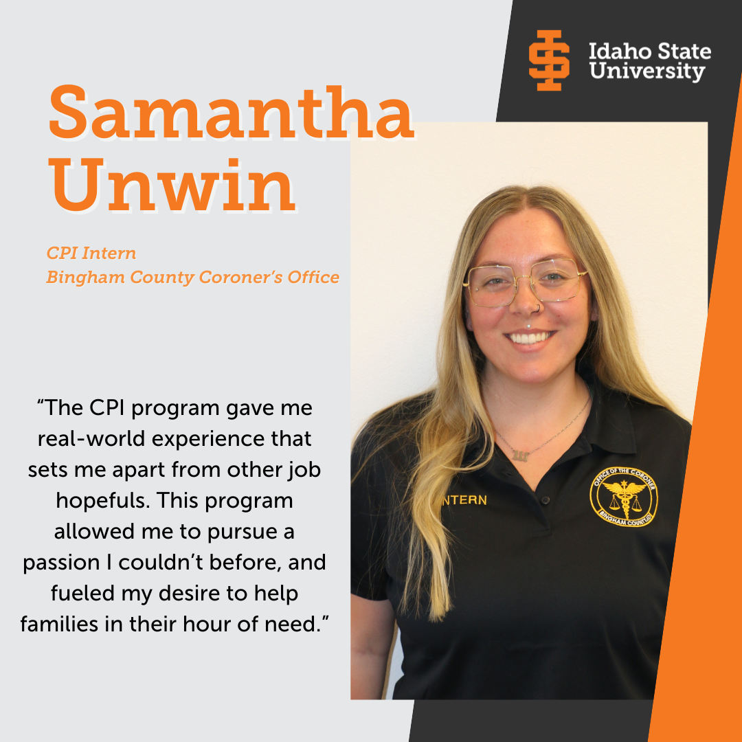 Picture of Samantha Unwin, CPI Intern, Bingham County Coroner’s Office. “The CPI program gave me real-world experience that sets me apart from other job hopefuls. This program allowed me to pursue a passion I couldn’t before, and fueled my desire to help families in their hour of need.”