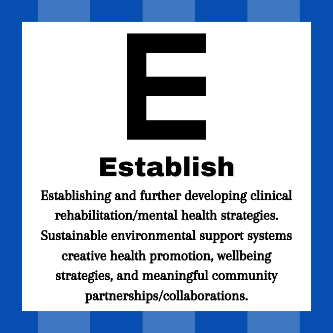 Line 1: Large E. Line 2: Establish. Line 3: Establishing and further developing clinical rehabilitation/mental health strategies. Sustainable environmental support systems creative health promotion, wellbeing strategies, and meaningful community partnerships/collaborations.