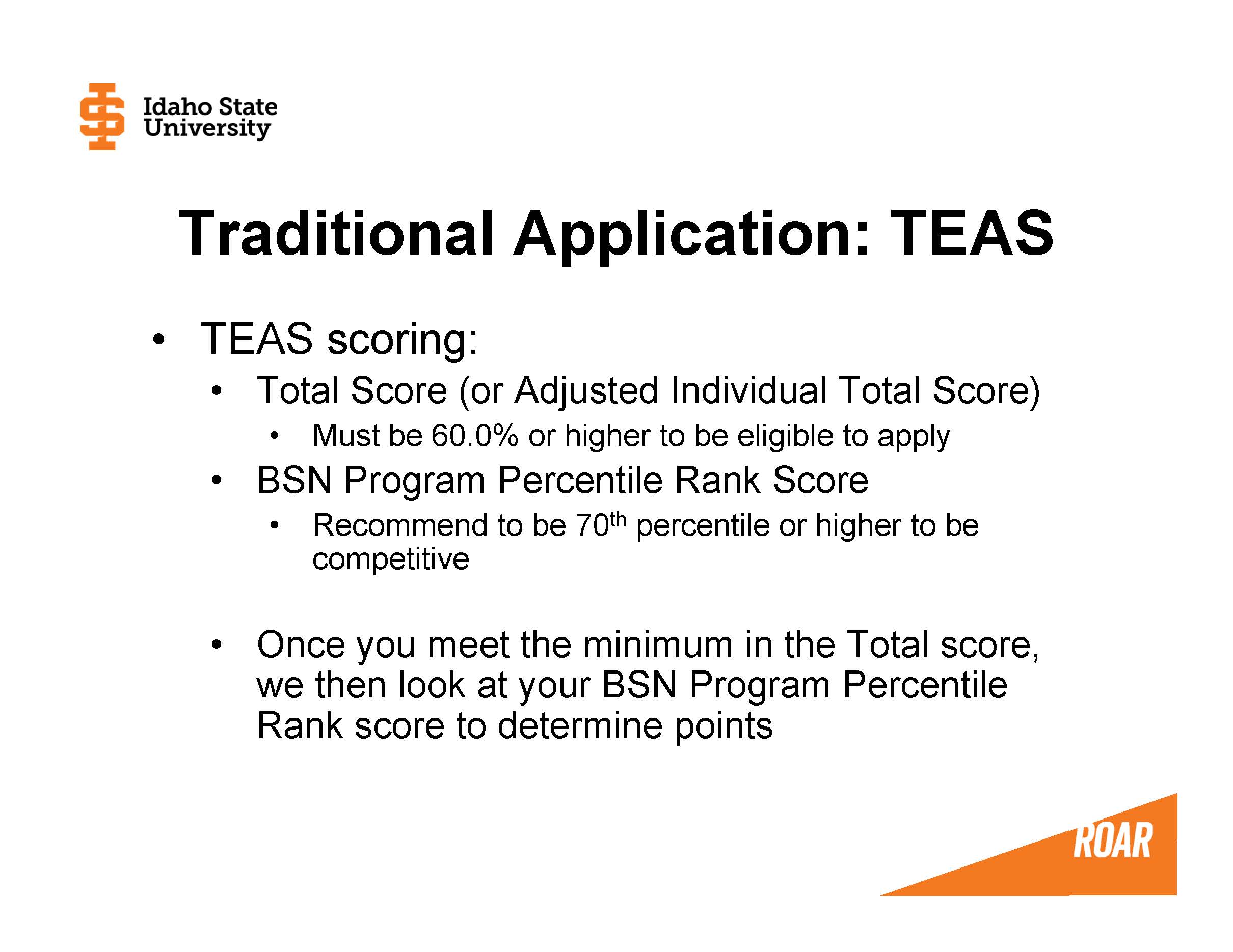 TEAS scoring: Total Score (or Adjusted Individual Total Score) Must be 60.0% or higher to be eligible to apply BSN Program Percentile Rank Score Recommend to be 70th percentile or higher to be competitive  Once you meet the minimum in the Total score, we then look at your BSN Program Percentile Rank score to determine points