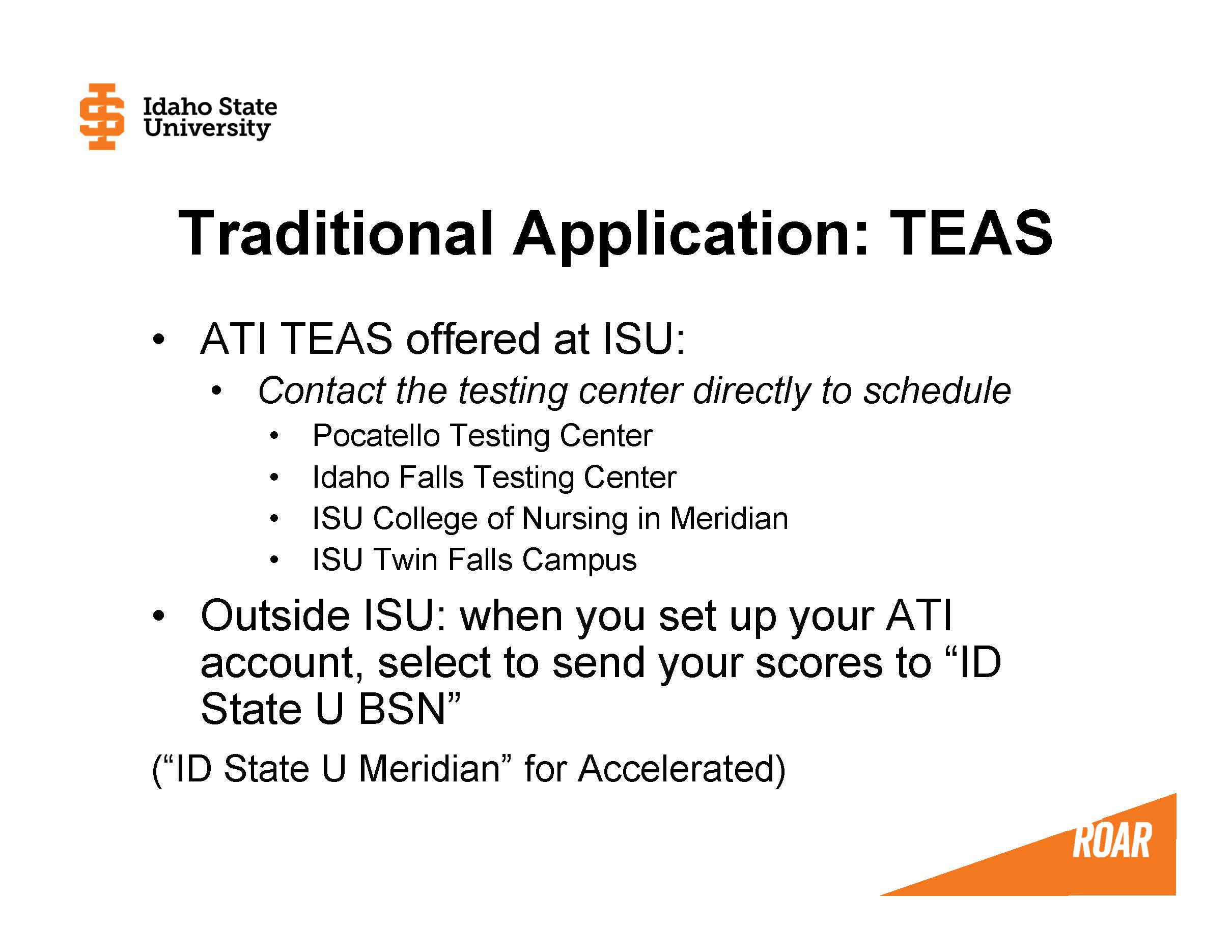 ATI TEAS offered at ISU: Contact the testing center directly to schedule Pocatello Testing Center  Idaho Falls Testing Center  ISU College of Nursing in Meridian ISU Twin Falls Campus Outside ISU: when you set up your ATI account, select to send your scores to “ID State U BSN”                          (“ID State U Meridian” for Accelerated)