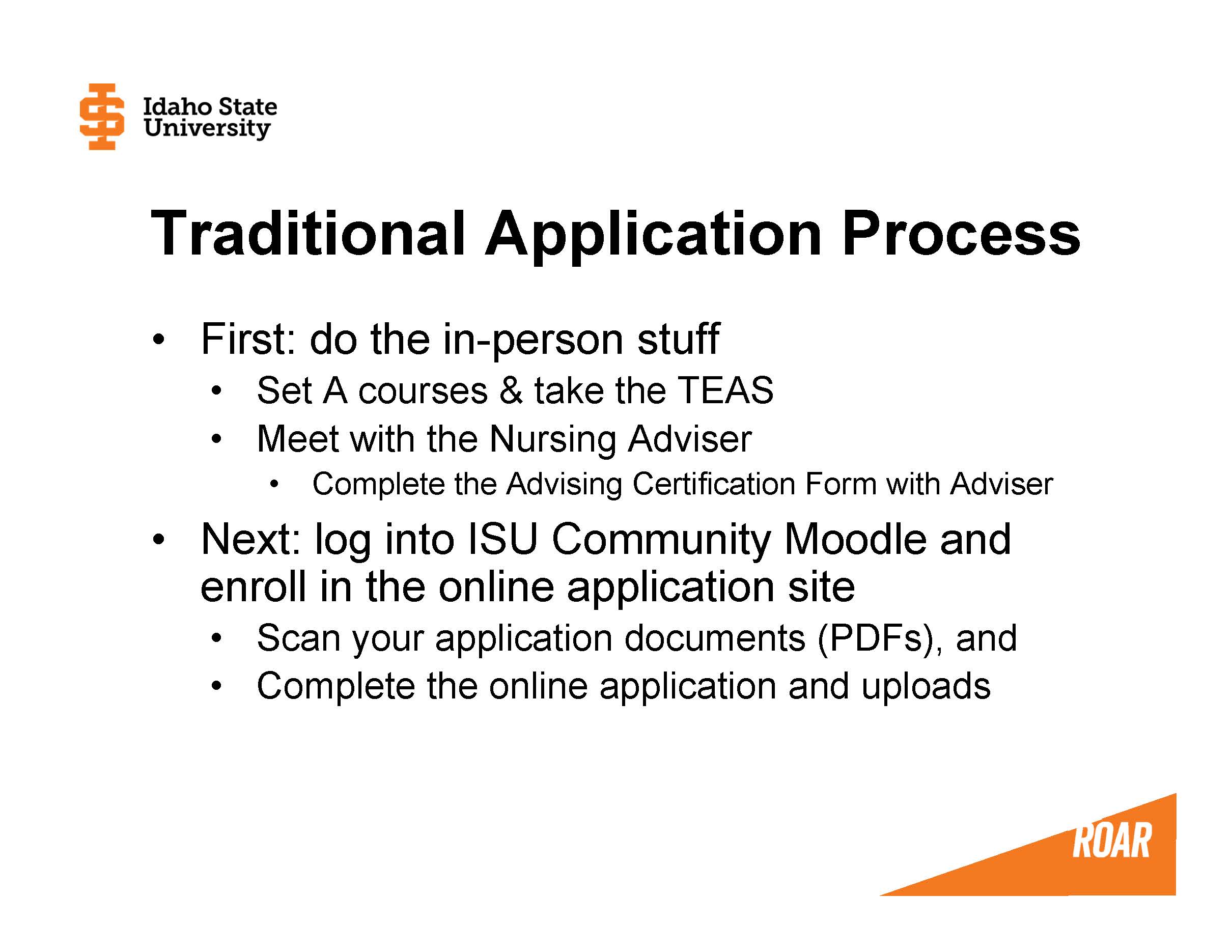 First: do the in-person stuff Set A courses & take the TEAS Meet with the Nursing Adviser Complete the Advising Certification Form with Adviser Next: log into ISU Community Moodle and enroll in the online application site Scan your application documents (PDFs), and  Complete the online application and uploads