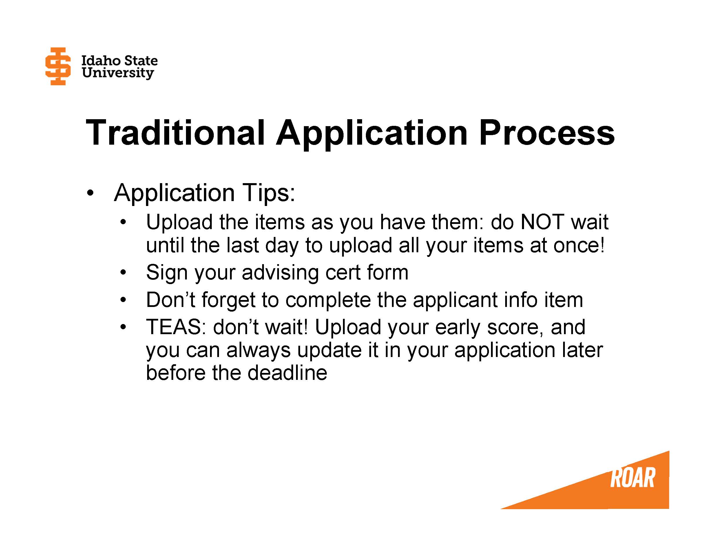 Application Tips: – Upload the items as you have them: do NOT wait until the last day to upload all your items at once! – Sign your advising cert form – Don’t forget to complete the applicant info item – TEAS: don’t wait! Upload your early score, and you can always update it in your application later before the deadline